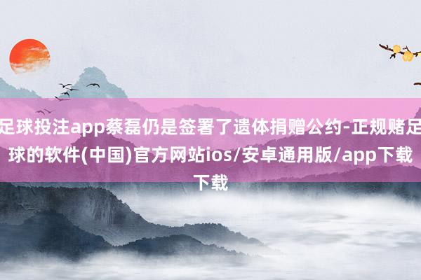 足球投注app蔡磊仍是签署了遗体捐赠公约-正规赌足球的软件(中国)官方网站ios/安卓通用版/app下载