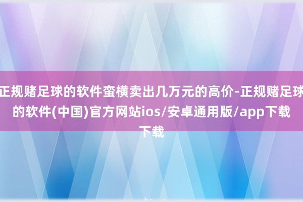 正规赌足球的软件蛮横卖出几万元的高价-正规赌足球的软件(中国)官方网站ios/安卓通用版/app下载