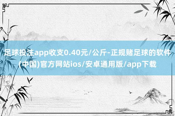 足球投注app收支0.40元/公斤-正规赌足球的软件(中国)官方网站ios/安卓通用版/app下载