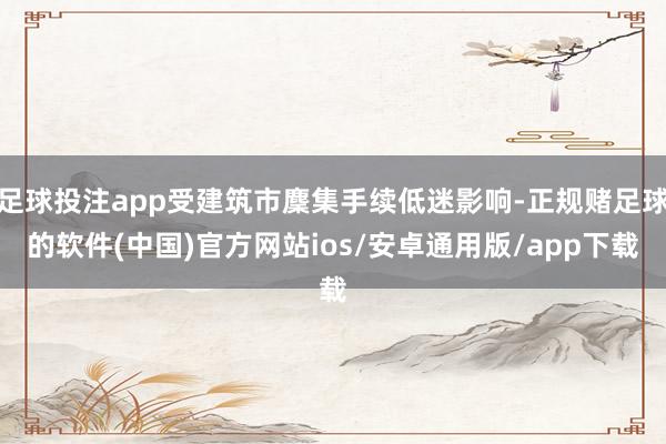 足球投注app受建筑市麇集手续低迷影响-正规赌足球的软件(中国)官方网站ios/安卓通用版/app下