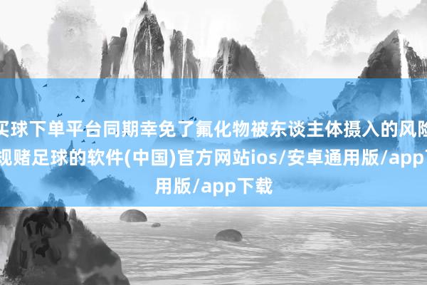 买球下单平台同期幸免了氟化物被东谈主体摄入的风险-正规赌足球的软件(中国)官方网站ios/安卓通用版