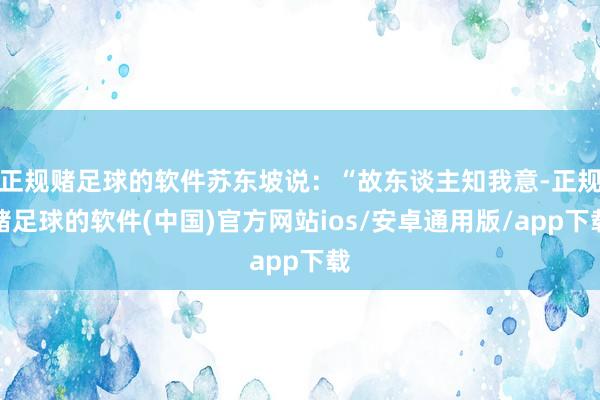 正规赌足球的软件苏东坡说：“故东谈主知我意-正规赌足球的软件(中国)官方网站ios/安卓通用版/ap