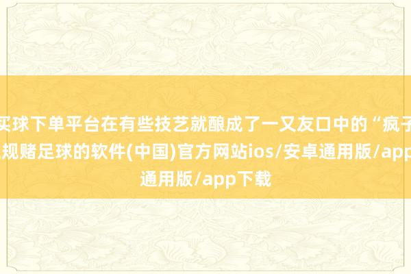 买球下单平台在有些技艺就酿成了一又友口中的“疯子”-正规赌足球的软件(中国)官方网站ios/安卓通用