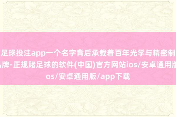 足球投注app一个名字背后承载着百年光学与精密制造明后的品牌-正规赌足球的软件(中国)官方网站ios/安卓通用版/app下载