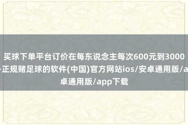 买球下单平台订价在每东说念主每次600元到3000元之间-正规赌足球的软件(中国)官方网站ios/安卓通用版/app下载