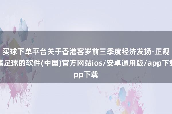 买球下单平台　　关于香港客岁前三季度经济发扬-正规赌足球的软件(中国)官方网站ios/安卓通用版/app下载