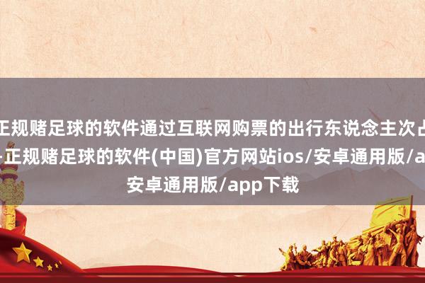 正规赌足球的软件通过互联网购票的出行东说念主次占比最多-正规赌足球的软件(中国)官方网站ios/安卓通用版/app下载