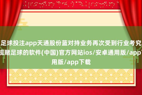 足球投注app天通股份蓝对持业务再次受到行业考究-正规赌足球的软件(中国)官方网站ios/安卓通用版/app下载