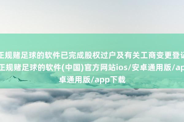 正规赌足球的软件已完成股权过户及有关工商变更登记手续-正规赌足球的软件(中国)官方网站ios/安卓通