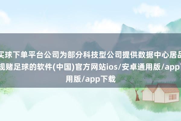 买球下单平台公司为部分科技型公司提供数据中心居品-正规赌足球的软件(中国)官方网站ios/安卓通用版