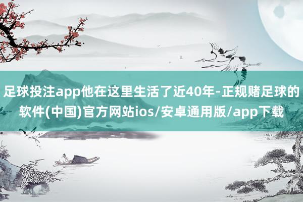 足球投注app他在这里生活了近40年-正规赌足球的软件(中国)官方网站ios/安卓通用版/app下载